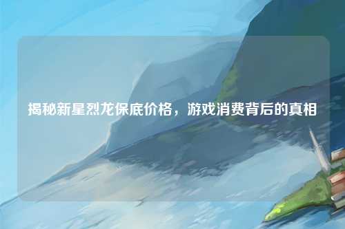 揭秘新星烈龙保底价格，游戏消费背后的真相