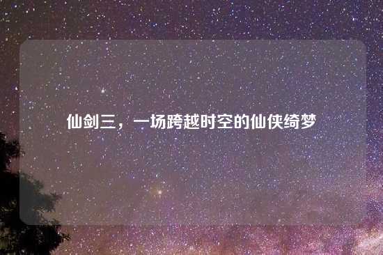 仙剑三，一场跨越时空的仙侠绮梦