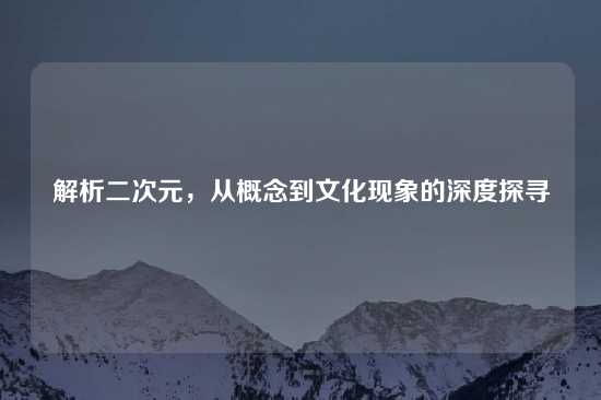 解析二次元，从概念到文化现象的深度探寻