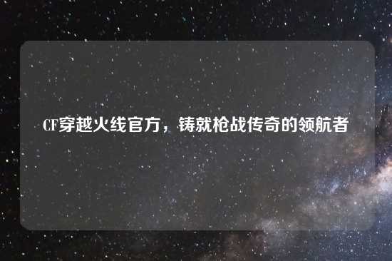 CF穿越火线官方，铸就枪战传奇的领航者