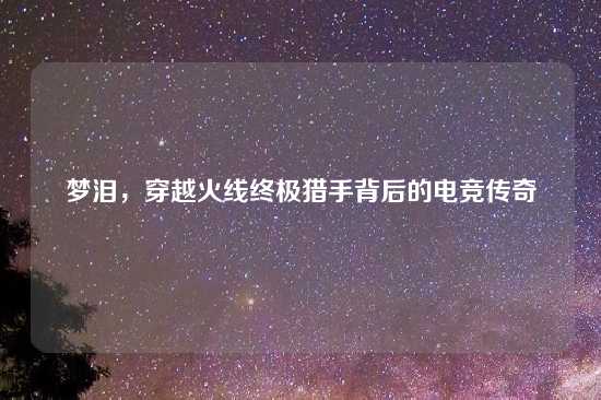 梦泪，穿越火线终极猎手背后的电竞传奇