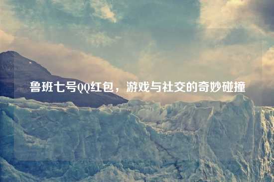 鲁班七号QQ红包，游戏与社交的奇妙碰撞