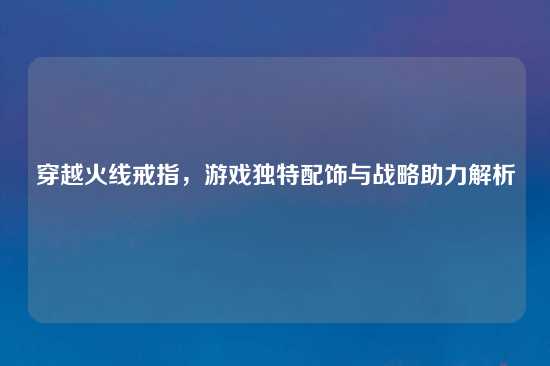 穿越火线戒指，游戏独特配饰与战略助力解析